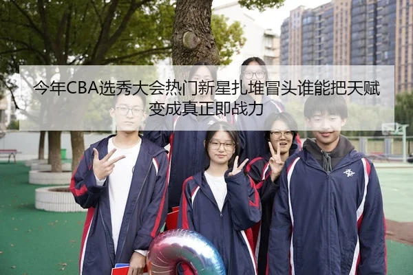 今年CBA选秀大会热门新星扎堆冒头谁能把天赋变成真正即战力