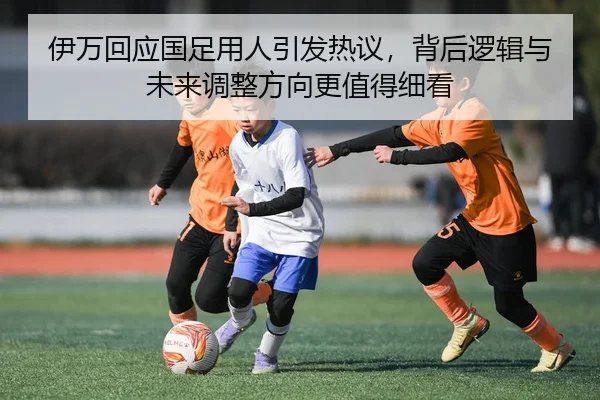 伊万回应国足用人引发热议，背后逻辑与未来调整方向更值得细看