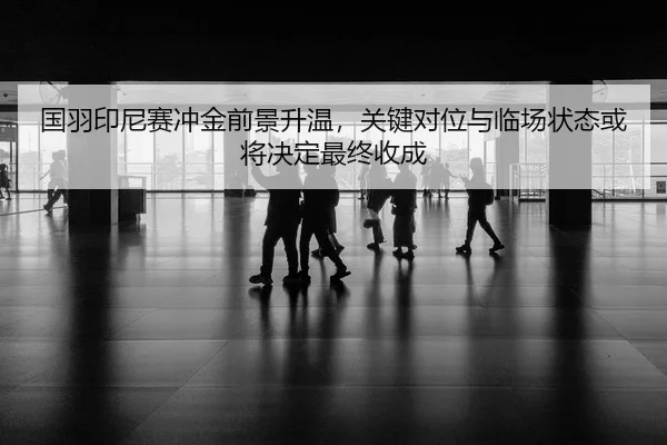 国羽印尼赛冲金前景升温，关键对位与临场状态或将决定最终收成